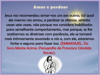 Amar e perdoar
32
Jesus nos recomendou amar-nos uns aos outros, tal qual
ele mesmo nos amou, e perdoar as ofensas, setenta
vezes sete vezes, não porque nos considere habilitados
para semelhante comportamento, mas porque, se lhe
aceitarmos as diretrizes com paciência, ele se tornará
mais intimamente associado a nós e, com ele, estaremos
fortes e seguros para fazer isso. (EMMANUEL. Do
livro:Monte Acima. Psicografia de Francisco Cândido
Xavier).
 