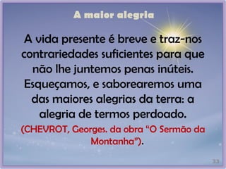 A maior alegria
A vida presente é breve e traz-nos
contrariedades suficientes para que
não lhe juntemos penas inúteis.
Esqueçamos, e saborearemos uma
das maiores alegrias da terra: a
alegria de termos perdoado.
(CHEVROT, Georges. da obra “O Sermão da
Montanha”).
33
 