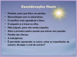 Considerações finais
• Perdoai, para que Deus vos perdoe;
• Reconciliação com os adversários;
• O sacrifício mais agradável a Deus;
• O argueiro e a trave no olho;
• Não julgueis, para não serdes julgados;
• Atire a primeira pedra aquele que estiver sem pecado;
• Perdão das ofensas;
• A indulgência;
• É permitido repreender os outros, notar as imperfeições de
outrem, divulgar o mal de outrem?
35
 