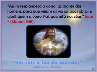 39
“Vós sois a luz do mundo.”
(Mateus, 5:14).
“Assim resplandeça a vossa luz diante dos
homens, para que vejam as vossas boas obras e
glorifiquem a vosso Pai, que está nos céus.” Jesus
- (Mateus 5:16).
 
