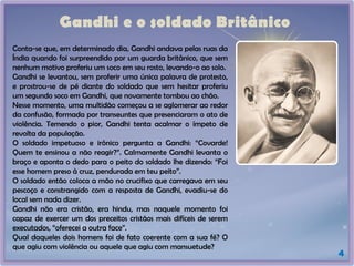 4
Gandhi e o soldado Britânico
Conta-se que, em determinado dia, Gandhi andava pelas ruas da
Índia quando foi surpreendido por um guarda britânico, que sem
nenhum motivo proferiu um soco em seu rosto, levando-o ao solo.
Gandhi se levantou, sem proferir uma única palavra de protesto,
e prostrou-se de pé diante do soldado que sem hesitar proferiu
um segundo soco em Gandhi, que novamente tombou ao chão.
Nesse momento, uma multidão começou a se aglomerar ao redor
da confusão, formada por transeuntes que presenciaram o ato de
violência. Temendo o pior, Gandhi tenta acalmar o ímpeto de
revolta da população.
O soldado impetuoso e irônico pergunta a Gandhi: “Covarde!
Quem te ensinou a não reagir?”. Calmamente Gandhi levanta o
braço e aponta o dedo para o peito do soldado lhe dizendo: “Foi
esse homem preso à cruz, pendurada em teu peito”.
O soldado então coloca a mão no crucifixo que carregava em seu
pescoço e constrangido com a resposta de Gandhi, evadiu-se do
local sem nada dizer.
Gandhi não era cristão, era hindu, mas naquele momento foi
capaz de exercer um dos preceitos cristãos mais difíceis de serem
executados, “oferecei a outra face”.
Qual daqueles dois homens foi de fato coerente com a sua fé? O
que agiu com violência ou aquele que agiu com mansuetude?
 