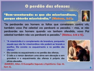 O perdão das ofensas
5
“Se perdoardes aos homens as faltas que cometerem contra vós,
também vosso Pai celestial vos perdoará os pecados; - mas, se não
perdoardes aos homens quando vos tenham ofendido, vosso Pai
celestial também não vos perdoará os pecados.” (Mateus, 6:14 e 15).
• “A misericórdia é o complemento da brandura, porquanto
aquele que não for misericordioso não poderá ser brando e
pacifico. Ela consiste no esquecimento e no perdão das
ofensas.”
• Ela consiste no esquecimento e no perdão das ofensas.
• O ódio e o rancor denotam uma alma sem elevação e sem
grandeza e o esquecimento das ofensas é próprio das
almas elevadas.
(KARDEC, Allan. O Evangelho Segundo o Espiritismo. Cap. 10,
item 4).
“Bem-aventurados os que são misericordiosos,
porque obterão misericórdia.” (Mateus, 5:7).
 