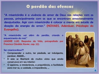 O perdão das ofensas
6
“A misericórdia é a vivência do amor de Deus nas relações com as
pessoas, principalmente com as que se encontram emocionalmente
desajustadas. Agir com misericórdia é colocar a mente em estado de
doação da energia do amor.” (NOVAES, Adenáuer. Psicologia do
Evangelho).
“A misericórdia vai além do perdão, criando o
esquecimento do mal.”
(ANDRÉ LUIZ. Respostas da Vida, psicografado por
Francisco Cândido Xavier, cap. 22).
Ser misericordioso??
• Compreender o outro, ter piedade, ser indulgente,
perdoar, AMAR...
• E este se libertará de muitos vícios que ainda
conservava em seu interior:
• O egoísmo, a intolerância, a prepotência, a facilidade
para irar-se, a vaidade, a impaciência, ...
 