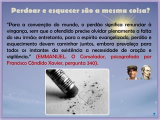 Perdoar e esquecer são a mesma coisa?
7
“Para a convenção do mundo, o perdão significa renunciar à
vingança, sem que o ofendido precise olvidar plenamente a falta
do seu irmão; entretanto, para o espírito evangelizado, perdão e
esquecimento devem caminhar juntos, embora prevaleça para
todos os instantes da existência a necessidade de oração e
vigilância.” (EMMANUEL. O Consolador, psicografado por
Francisco Cândido Xavier, pergunta 340).
 
