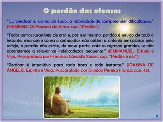 O perdão das ofensas
8
“[...] perdoar é, acima de tudo, a habilidade de compreender dificuldades.”
(HAMMED. Os Prazeres da Alma, cap. “Perdão”).
“Todos somos suscetíveis de erro e, por isso mesmo, perdão é serviço de todo o
instante, mas assim como o compositor não obtém a sinfonia sem passar pelo
solfejo, o perdão não existe, de nossa parte, ante os agravos grandes, se não
aprendemos a relevar as indelicadezas pequenas.” (EMMANUEL. Estude e
Viva, Psicografado por Francisco Cândido Xavier, cap. “Perdão e nós”).
“Perdoar é impositivo para cada hora e todo instante.” (JOANNA DE
ÂNGELIS. Espírito e Vida, Psicografado por Divaldo Pereira Franco, cap. 42).
 
