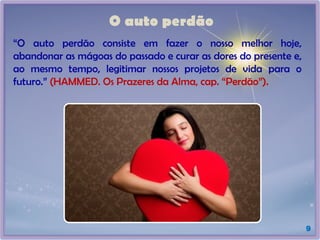 O auto perdão
9
“O auto perdão consiste em fazer o nosso melhor hoje,
abandonar as mágoas do passado e curar as dores do presente e,
ao mesmo tempo, legitimar nossos projetos de vida para o
futuro.” (HAMMED. Os Prazeres da Alma, cap. “Perdão”).
 