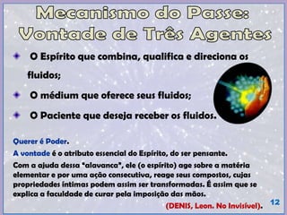 O Espírito que combina, qualifica e direciona os
fluidos;
O médium que oferece seus fluidos;
O Paciente que deseja receber os fluidos.
Querer é Poder.
A vontade é o atributo essencial do Espírito, do ser pensante.
Com a ajuda dessa “alavanca”, ele (o espírito) age sobre a matéria
elementar e por uma ação consecutiva, reage seus compostos, cujas
propriedades íntimas podem assim ser transformadas. É assim que se
explica a faculdade de curar pela imposição das mãos.
(DENIS, Leon. No Invisível). 12
 