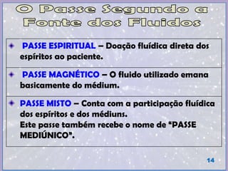 PASSE ESPIRITUAL – Doação fluídica direta dos
espíritos ao paciente.
PASSE MAGNÉTICO – O fluido utilizado emana
basicamente do médium.
PASSE MISTO – Conta com a participação fluídica
dos espíritos e dos médiuns.
Este passe também recebe o nome de “PASSE
MEDIÚNICO”.
14
 