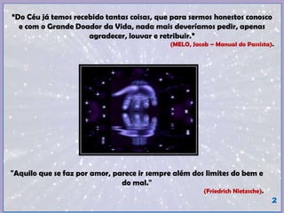“Do Céu já temos recebido tantas coisas, que para sermos honestos conosco
e com o Grande Doador da Vida, nada mais deveríamos pedir, apenas
agradecer, louvar e retribuir.”
(MELO, Jacob – Manual do Passista).
2
"Aquilo que se faz por amor, parece ir sempre além dos limites do bem e
do mal."
(Friedrich Nietzsche).
 