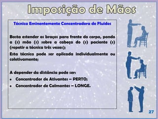 Técnica Eminentemente Concentradora de Fluidos
Basta estender os braços para frente do corpo, pondo
a (s) mão (s) sobre a cabeça do (s) paciente (s)
(repetir a técnica três vezes);
Esta técnica pode ser aplicada individualmente ou
coletivamente;
A depender da distância pode ser:
• Concentrador de Ativantes – PERTO;
• Concentrador de Calmantes – LONGE.
27
 
