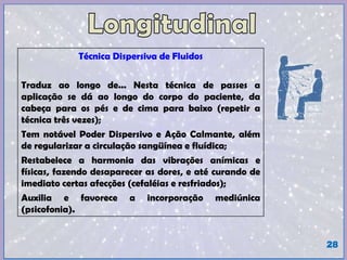 Técnica Dispersiva de Fluidos
Traduz ao longo de... Nesta técnica de passes a
aplicação se dá ao longo do corpo do paciente, da
cabeça para os pés e de cima para baixo (repetir a
técnica três vezes);
Tem notável Poder Dispersivo e Ação Calmante, além
de regularizar a circulação sangüínea e fluídica;
Restabelece a harmonia das vibrações anímicas e
físicas, fazendo desaparecer as dores, e até curando de
imediato certas afecções (cefaléias e resfriados);
Auxilia e favorece a incorporação mediúnica
(psicofonia).
28
 