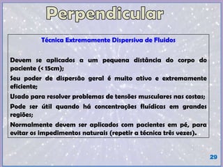 Técnica Extremamente Dispersiva de Fluidos
Devem se aplicados a um pequena distância do corpo do
paciente (< 15cm);
Seu poder de dispersão geral é muito ativo e extremamente
eficiente;
Usado para resolver problemas de tensões musculares nas costas;
Pode ser útil quando há concentrações fluídicas em grandes
regiões;
Normalmente devem ser aplicados com pacientes em pé, para
evitar os impedimentos naturais (repetir a técnica três vezes).
29
 