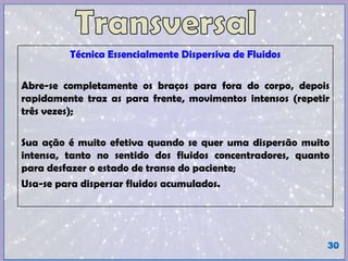Técnica Essencialmente Dispersiva de Fluidos
Abre-se completamente os braços para fora do corpo, depois
rapidamente traz as para frente, movimentos intensos (repetir
três vezes);
Sua ação é muito efetiva quando se quer uma dispersão muito
intensa, tanto no sentido dos fluidos concentradores, quanto
para desfazer o estado de transe do paciente;
Usa-se para dispersar fluidos acumulados.
30
 