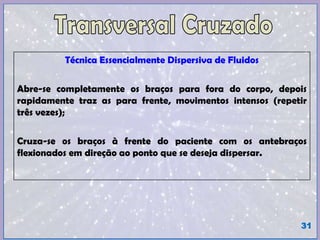 Técnica Essencialmente Dispersiva de Fluidos
Abre-se completamente os braços para fora do corpo, depois
rapidamente traz as para frente, movimentos intensos (repetir
três vezes);
Cruza-se os braços à frente do paciente com os antebraços
flexionados em direção ao ponto que se deseja dispersar.
31
 