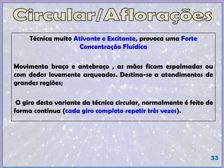Técnica muito Ativante e Excitante, provoca uma Forte
Concentração Fluídica
Movimenta braço e antebraço , as mãos ficam espalmadas ou
com dedos levemente arqueados. Destina-se a atendimentos de
grandes regiões;
O giro desta variante da técnica circular, normalmente é feito de
forma contínua (cada giro completo repetir três vezes).
33
 