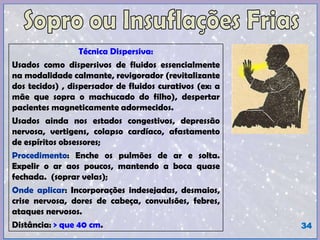 Técnica Dispersiva:
Usados como dispersivos de fluidos essencialmente
na modalidade calmante, revigorador (revitalizante
dos tecidos) , dispersador de fluidos curativos (ex: a
mãe que sopra o machucado do filho), despertar
pacientes magneticamente adormecidos.
Usados ainda nos estados congestivos, depressão
nervosa, vertigens, colapso cardíaco, afastamento
de espíritos obsessores;
Procedimento: Enche os pulmões de ar e solta.
Expelir o ar aos poucos, mantendo a boca quase
fechada. (soprar velas);
Onde aplicar: Incorporações indesejadas, desmaios,
crise nervosa, dores de cabeça, convulsões, febres,
ataques nervosos.
Distância: > que 40 cm. 34
 