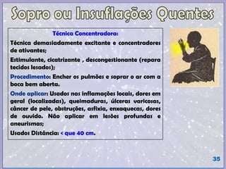 Técnica Concentradora:
Técnica demasiadamente excitante e concentradores
de ativantes;
Estimulante, cicatrizante , descongestionante (repara
tecidos lesados);
Procedimento: Encher os pulmões e soprar o ar com a
boca bem aberta.
Onde aplicar: Usados nas inflamações locais, dores em
geral (localizadas), queimaduras, úlceras varicosas,
câncer de pele, obstruções, asfixia, enxaquecas, dores
de ouvido. Não aplicar em lesões profundas e
aneurismas;
Usados Distância: < que 40 cm.
35
 