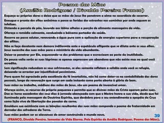 Esqueça as próprias dores e deixe que as mãos de Jesus lhe penetrem a alma no sacerdócio do socorrer.
Enxugue o pranto dos olhos anônimos e pense as feridas dos estranhos nos caminhos por onde seguem os
infelizes.
Distenda a parcela de pão, levando aos lábios alheios a porção de alimento mensageiro da vida.
Ofereça o remédio calmante, conduzindo o bálsamo portador da saúde.
Recorra ao passe salutar, renovando a água pura com a aplicação de energias superiores para a recuperação
dos aflitos.
Não se faça desatento nem demore indiferente ante o espetáculo afligente que se dilata ante os seus olhos.
Jesus necessita das suas mãos para o ministério da vida abundante.
Deixe-se penetrar por Ele, esquecendo-se dos problemas que o escravizam ao poste da inutilidade.
De pouca valia serão as suas lágrimas se apenas expressam um abandono que não existe mas no qual você
acredita.
Sem significação redundam os seus sofrimentos, se eles somente refletem a solidão onde você se refugia,
deixando-se arrastar por injustificável pessimismo.
Para quem foi agraciado pela excelência da fé imortalista, não há como deter-se na contabilidade das dores
pessoais, longe da renovação que surge em cada instante como porta aberta à glória do bem.
Suas mãos no trabalho, médiuns das mãos de Jesus, são um poema de invencível amor.
Ofereça assim, os recursos da própria pequenez e permita que as divinas mãos do Cristo operem pelas suas.
Doe as horas excedentes dos seus dias à jornada abençoada com que o Mestre honra a sua vida, desde que foi
iluminada pela mensagem da Doutrina Espírita, que desdobra para o seu entendimento a epopéia da Cruz
como lição viva de libertação dos penates da carne.
Emoldure sua existência com as bênçãos resultantes das suas mãos compondo o poema da fraternidade em
derredor dos sofredores da Terra.
Suas mãos podem ser as alavancas do amor construindo o mundo novo.
(FRANCO, Divaldo Pereira. Sementes de Vida Eterna. Pelo Espírito de Amélia Rodrigues. Poema das Mãos).
39
 