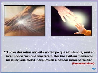 “O valor das coisas não está no tempo que elas duram, mas na
intensidade com que acontecem. Por isso existem momentos
inesquecíveis, coisas inexplicáveis e pessoas incomparáveis.”
(Fernando Sabino).
40
 