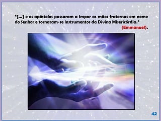 “[...] e os apóstolos passaram a impor as mãos fraternas em nome
do Senhor e tornaram-se instrumentos da Divina Misericórdia.”
(Emmanuel).
42
 