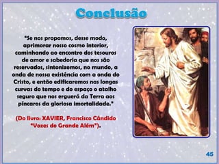 45
“Se nos propomos, desse modo,
aprimorar nosso cosmo interior,
caminhando ao encontro dos tesouros
de amor e sabedoria que nos são
reservados, sintonizemos, no mundo, a
onda de nossa existência com a onda do
Cristo, e então edificaremos nas longas
curvas do tempo e do espaço o atalho
seguro que nos erguerá da Terra aos
píncaros da gloriosa imortalidade.”
(Do livro: XAVIER, Francisco Cândido
“Vozes do Grande Além”).
“A Cura depende da restruturação do pensamento.”
(Jaonna de Ângelis / Divaldo Pereira Franco).
 