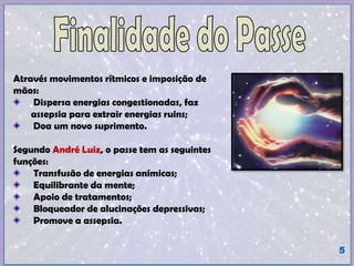 Através movimentos rítmicos e imposição de
mãos:
Dispersa energias congestionadas, faz
assepsia para extrair energias ruins;
Doa um novo suprimento.
Segundo André Luiz, o passe tem as seguintes
funções:
Transfusão de energias anímicas;
Equilibrante da mente;
Apoio de tratamentos;
Bloqueador de alucinações depressivas;
Promove a assepsia.
5
 