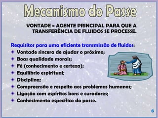 VONTADE = AGENTE PRINCIPAL PARA QUE A
TRANSFERÊNCIA DE FLUIDOS SE PROCESSE.
Requisitos para uma eficiente transmissão de fluidos:
Vontade sincera de ajudar o próximo;
Boas qualidade morais;
Fé (conhecimento e certeza);
Equilíbrio espiritual;
Disciplina;
Compreensão e respeito aos problemas humanos;
Ligação com espíritos bons e curadores;
Conhecimento específico do passe.
6
 