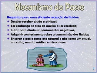 Requisitos para uma eficiente recepção de fluidos:
Vontade de melhorar-se;
Desejar receber ajuda espiritual;
Ter confiança no tipo de auxílio a ser recebido;
Compromisso (assiduidade);
Rever vícios (álcool, fumo, irritabilidade, derrotismo, outros);
Lutar (Esforçar-se) para diminuir pensamentos negativos;
Adquirir conhecimento sobre a transmissão dos fluidos;
Encarar o passe como ato natural e não como um ritual, um culto, um
ato místico e miraculoso.
Cuidar da saúde física (alimentação, atividade física, repouso,
meditação);
Cuidar da saúde mental (paciência, oração, meditação);
Água fluidificada (magnetizada, bioenergizada).
7
 