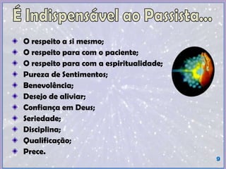 O respeito a si mesmo;
O respeito para com o paciente;
O respeito para com a espiritualidade;
Pureza de Sentimentos;
Benevolência;
Desejo de aliviar;
Confiança em Deus;
Seriedade;
Disciplina;
Qualificação;
Prece.
9
 