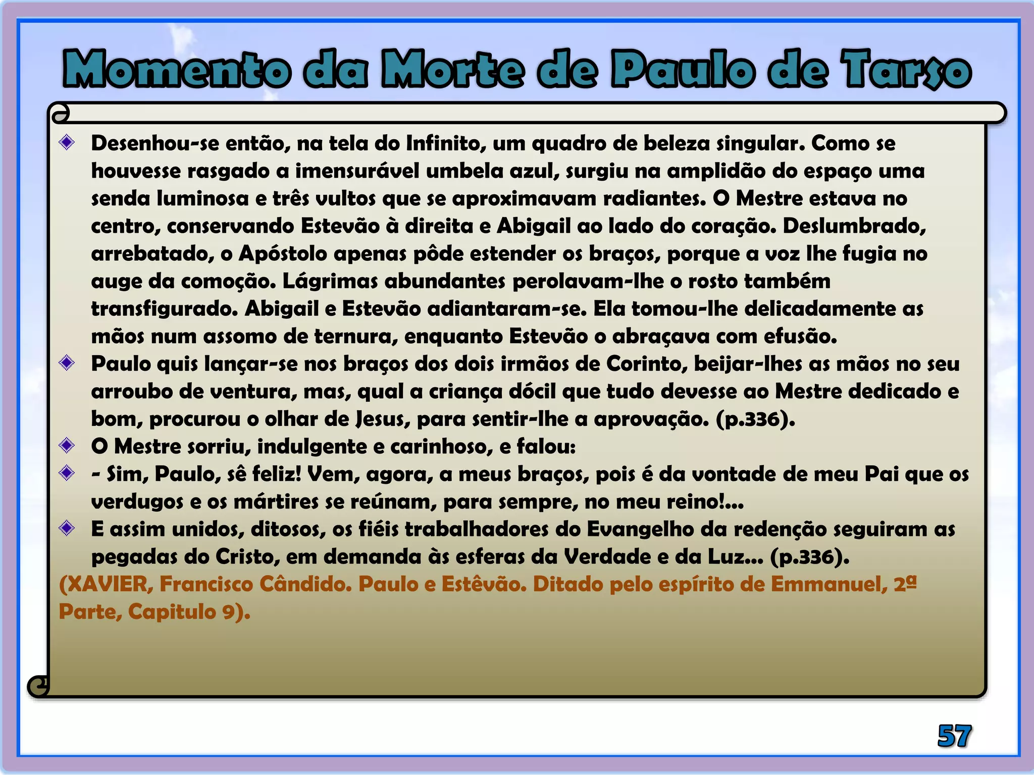 Desenhou-se então, na tela do Infinito, um quadro de beleza singular. Como se
houvesse rasgado a imensurável umbela azul, surgiu na amplidão do espaço uma
senda luminosa e três vultos que se aproximavam radiantes. O Mestre estava no
centro, conservando Estevão à direita e Abigail ao lado do coração. Deslumbrado,
arrebatado, o Apóstolo apenas pôde estender os braços, porque a voz lhe fugia no
auge da comoção. Lágrimas abundantes perolavam-lhe o rosto também
transfigurado. Abigail e Estevão adiantaram-se. Ela tomou-lhe delicadamente as
mãos num assomo de ternura, enquanto Estevão o abraçava com efusão.
Paulo quis lançar-se nos braços dos dois irmãos de Corinto, beijar-lhes as mãos no seu
arroubo de ventura, mas, qual a criança dócil que tudo devesse ao Mestre dedicado e
bom, procurou o olhar de Jesus, para sentir-lhe a aprovação. (p.336).
O Mestre sorriu, indulgente e carinhoso, e falou:
- Sim, Paulo, sê feliz! Vem, agora, a meus braços, pois é da vontade de meu Pai que os
verdugos e os mártires se reúnam, para sempre, no meu reino!...
E assim unidos, ditosos, os fiéis trabalhadores do Evangelho da redenção seguiram as
pegadas do Cristo, em demanda às esferas da Verdade e da Luz... (p.336).
(XAVIER, Francisco Cândido. Paulo e Estêvão. Ditado pelo espírito de Emmanuel, 2ª
Parte, Capitulo 9).
 