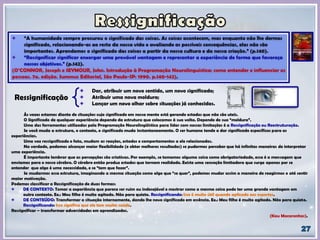 Dar, atribuir um novo sentido, um novo significado;
Atribuir uma nova moldura;
Lançar um novo olhar sobre situações já conhecidas.
Ressignificação
Às vezes estamos diante de situações cujo significado em nossa mente está gerando estados que não são uteis.
O Significado de qualquer experiência depende da estrutura que colocamos à sua volta. Depende de sua “moldura”.
Uma das ferramentas utilizadas pela Programação Neurolingüística para lidar com nossas limitações é a Ressignificação ou Reestruturação.
Se você muda a estrutura, o contexto, o significado muda instantaneamente. O ser humano tende a dar significado específicos para as
experiências.
Uma vez ressignificado o fato, mudam as reações, estados e comportamentos a ele relacionados.
Na verdade, podemos alcançar maior flexibilidade (e obter melhores resultados) se pudermos perceber que há infinitas maneiras de interpretar
uma experiência.
É importante lembrar que as percepções são criativas. Por exemplo, se tomamos alguma coisa como obrigatoriedade, essa é a mensagem que
enviamos para o nosso cérebro. O cérebro então produz estados que tornam realidade. Existe uma sensação limitadora que surge apenas por se
entender que algo é uma necessidade, e se “tem que fazer”.
Se mudarmos essa estrutura, imaginando a mesma situação como algo que “se quer”, podemos mudar assim a maneira de reagirmos e até sentir
maior motivação.
Podemos classificar a Ressignificação de duas formas:
DE CONTEXTO: Tomar a experiência que parece ser ruim ou indesejável e mostrar como a mesma coisa pode ter uma grande vantagem em
outro contexto. Ex.: Meu filho é muito agitado. Não para quieto. Ressignificando: Isso é muito útil quando aplicado aos esportes.
DE CONTEÚDO: Transformar a situação internamente, dando lhe novo significado em essência. Ex.: Meu filho é muito agitado. Não para quieto.
Ressignificando: Isso significa que ele tem muita saúde.
Ressignificar – transformar adversidades em aprendizados.
(Kau Macarenhas).
 