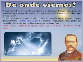 A alma vem de Deus e volve a Deus, percorrendo o ciclo imenso dos seus destinos; mas, por
mais baixo que tenha descido, cedo ou tarde, pela atração, sobe de novo para o Infinito. Que
procura ela ali?
O conhecimento cada vez mais perfeito do Universo, a assimilação cada vez mais completa
de seus atributos — Beleza, Verdade, Amor! E, ao mesmo tempo, uma libertação gradual das
escravidões da matéria, uma colaboração crescente na obra de Deus.
(DENIS, Léon. O Problema do Ser, do Destino e da Dor. Cap. 12 - As missões. A vida
superior).
 