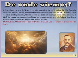 A alma, dissemos, vem de Deus; é, em nós, o princípio da inteligência e da vida. Essência
misteriosa, escapa à análise, como tudo quanto dimana do Absoluto (do Pai Criador). Criada
por amor, criada para amar, tão mesquinha que pode ser encerrada numa forma acanhada e
frágil, tão grande que, com um impulso do seu pensamento, abrange o Infinito, a alma é uma
partícula da essência divina projetada no mundo material.
(DENIS, Léon. O Problema do Ser, do Destino e da Dor. Cap. 9 - Evolução e finalidade da
alma).
 