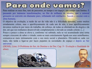 Para realizar os seus fins, tem de percorrer, no tempo e no espaço, um campo sem limites. É
passando por inúmeras transformações, no fim de milhares de séculos, que o mineral
grosseiro se converte em diamante puro, refratando mil cintilações. Sucede o mesmo com a
alma humana.
O objetivo da evolução, a razão de ser da vida não é a felicidade terrestre, como muitos
erradamente crêem, mas o aperfeiçoamento de cada um de nós, e esse aperfeiçoamento
devemos realiza-lo por meio do trabalho, do esforço, de todas as alternativas da alegria e da
dor, até que nos tenhamos desenvolvido completamente e elevado ao estado celeste. [...]
Pouco a pouco a alma se eleva e, conforme vai subindo, nela se vai acumulando uma soma
sempre crescente de saber e virtude; sente-se mais estreitamente ligada aos seus semelhantes;
comunica-se mais intimamente com o seu meio social e planetário. Elevando-se cada vez
mais, não tarda a ligar-se por laços pujantes às sociedades do espaço e depois ao Ser
universal.
(DENIS, Léon. O Problema do Ser, do Destino e da Dor. Cap. 9 - Evolução e finalidade da
alma).
 
