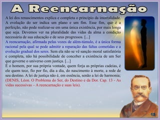 A lei dos renascimentos explica e completa o princípio da imortalidade.
A evolução do ser indica um plano e um fim. Esse fim, que é a
perfeição, não pode realizar-se em uma única existência, por mais longa
que seja. Devemos ver na pluralidade das vidas da alma a condição
necessária de sua educação e de seus progressos. [...]
A reencarnação, afirmada pelas vozes de além-túmulo, é a única forma
racional pela qual se pode admitir a reparação das faltas cometidas e a
evolução gradual dos seres. Sem ela não se vê sanção moral satisfatória
e completa, não há possibilidade de conceber a existência de um Ser
que governe o universo com justiça. [...]
É o homem, por sua própria vontade, quem forja as próprias cadeias, é
ele quem tece, fio por fio, dia a dia, do nascimento à morte, a rede de
seu destino. A lei de justiça não é, em essência, senão a lei de harmonia;
(DENIS, Léon. O Problema do Ser, do Destino e da Dor. Cap. 13 - As
vidas sucessivas – A reencarnação e suas leis).
 