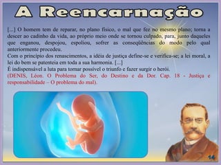 [...] O homem tem de reparar, no plano físico, o mal que fez no mesmo plano; torna a
descer ao cadinho da vida, ao próprio meio onde se tornou culpado, para, junto daqueles
que enganou, despojou, espoliou, sofrer as conseqüências do modo pelo qual
anteriormente procedeu.
Com o princípio dos renascimentos, a idéia de justiça define-se e verifica-se; a lei moral, a
lei do bem se patenteia em toda a sua harmonia. [...]
É indispensável a luta para tornar possível o triunfo e fazer surgir o herói.
(DENIS, Léon. O Problema do Ser, do Destino e da Dor. Cap. 18 - Justiça e
responsabilidade – O problema do mal).
 