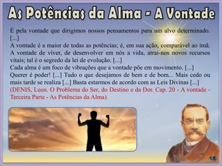 É pela vontade que dirigimos nossos pensamentos para um alvo determinado.
[...]
A vontade é a maior de todas as potências; é, em sua ação, comparável ao ímã.
A vontade de viver, de desenvolver em nós a vida, atrai-nos novos recursos
vitais; tal é o segredo da lei de evolução. [...]
Cada alma é um foco de vibrações que a vontade põe em movimento. [...]
Querer é poder! [...] Tudo o que desejamos de bem e de bom... Mais cedo ou
mais tarde se realiza [...] Basta estarmos de acordo com as Leis Divinas [...]
(DENIS, Leon. O Problema do Ser, do Destino e da Dor. Cap. 20 - A vontade -
Terceira Parte - As Potências da Alma).
 