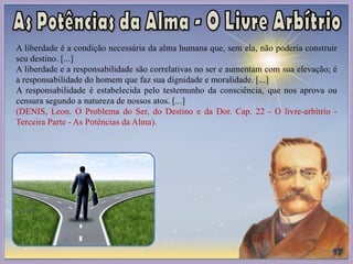 A liberdade é a condição necessária da alma humana que, sem ela, não poderia construir
seu destino. [...]
A liberdade e a responsabilidade são correlativas no ser e aumentam com sua elevação; é
a responsabilidade do homem que faz sua dignidade e moralidade. [...]
A responsabilidade é estabelecida pelo testemunho da consciência, que nos aprova ou
censura segundo a natureza de nossos atos. [...]
(DENIS, Leon. O Problema do Ser, do Destino e da Dor. Cap. 22 - O livre-arbítrio -
Terceira Parte - As Potências da Alma).
 