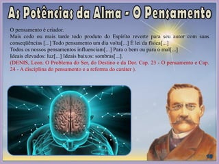 O pensamento é criador.
Mais cedo ou mais tarde todo produto do Espírito reverte para seu autor com suas
conseqüências [...] Todo pensamento um dia volta[...] É lei da física[...]
Todos os nossos pensamentos influenciam[...] Para o bem ou para o mal[...]
Ideais elevados: luz[...] Ideais baixos: sombras[...].
(DENIS, Leon. O Problema do Ser, do Destino e da Dor. Cap. 23 - O pensamento e Cap.
24 - A disciplina do pensamento e a reforma do caráter ).
 