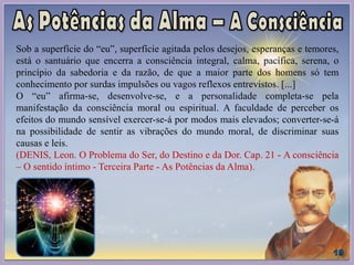 Sob a superfície do “eu”, superfície agitada pelos desejos, esperanças e temores,
está o santuário que encerra a consciência integral, calma, pacífica, serena, o
princípio da sabedoria e da razão, de que a maior parte dos homens só tem
conhecimento por surdas impulsões ou vagos reflexos entrevistos. [...]
O “eu” afirma-se, desenvolve-se, e a personalidade completa-se pela
manifestação da consciência moral ou espiritual. A faculdade de perceber os
efeitos do mundo sensível exercer-se-á por modos mais elevados; converter-se-á
na possibilidade de sentir as vibrações do mundo moral, de discriminar suas
causas e leis.
(DENIS, Leon. O Problema do Ser, do Destino e da Dor. Cap. 21 - A consciência
– O sentido íntimo - Terceira Parte - As Potências da Alma).
 