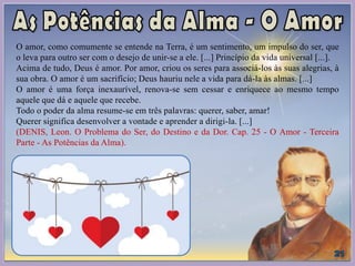 O amor, como comumente se entende na Terra, é um sentimento, um impulso do ser, que
o leva para outro ser com o desejo de unir-se a ele. [...] Princípio da vida universal [...].
Acima de tudo, Deus é amor. Por amor, criou os seres para associá-los às suas alegrias, à
sua obra. O amor é um sacrifício; Deus hauriu nele a vida para dá-la às almas. [...]
O amor é uma força inexaurível, renova-se sem cessar e enriquece ao mesmo tempo
aquele que dá e aquele que recebe.
Todo o poder da alma resume-se em três palavras: querer, saber, amar!
Querer significa desenvolver a vontade e aprender a dirigi-la. [...]
(DENIS, Leon. O Problema do Ser, do Destino e da Dor. Cap. 25 - O Amor - Terceira
Parte - As Potências da Alma).
 