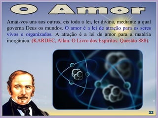 Amai-vos uns aos outros, eis toda a lei, lei divina, mediante a qual
governa Deus os mundos. O amor é a lei de atração para os seres
vivos e organizados. A atração é a lei de amor para a matéria
inorgânica. (KARDEC, Allan. O Livro dos Espíritos. Questão 888).
 