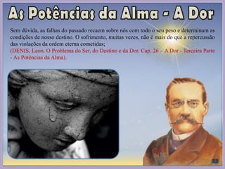 Sem dúvida, as falhas do passado recaem sobre nós com todo o seu peso e determinam as
condições de nosso destino. O sofrimento, muitas vezes, não é mais do que a repercussão
das violações da ordem eterna cometidas;
(DENIS, Leon. O Problema do Ser, do Destino e da Dor. Cap. 26 – A Dor - Terceira Parte
- As Potências da Alma).
 