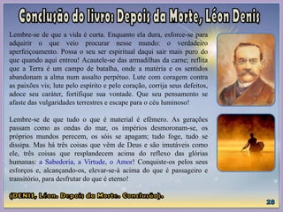 Lembre-se de que a vida é curta. Enquanto ela dura, esforce-se para
adquirir o que veio procurar nesse mundo: o verdadeiro
aperfeiçoamento. Possa o seu ser espiritual daqui sair mais puro do
que quando aqui entrou! Acautele-se das armadilhas da carne; reflita
que a Terra é um campo de batalha, onde a matéria e os sentidos
abandonam a alma num assalto perpétuo. Lute com coragem contra
as paixões vis; lute pelo espírito e pelo coração, corrija seus defeitos,
adoce seu caráter, fortifique sua vontade. Que seu pensamento se
afaste das vulgaridades terrestres e escape para o céu luminoso!
Lembre-se de que tudo o que é material é efêmero. As gerações
passam como as ondas do mar, os impérios desmoronam-se, os
próprios mundos perecem, os sóis se apagam; tudo foge, tudo se
dissipa. Mas há três coisas que vêm de Deus e são imutáveis como
ele, três coisas que resplandecem acima do reflexo das glórias
humanas: a Sabedoria, a Virtude, o Amor! Conquiste-os pelos seus
esforços e, alcançando-os, elevar-se-á acima do que é passageiro e
transitório, para desfrutar do que é eterno!
 