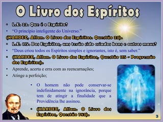 • “O princípio inteligente do Universo.”
• “Deus criou todos os Espíritos simples e ignorantes, isto é, sem saber.”
• Aprende, acerta e erra com as reencarnações;
• Atinge a perfeição;
• O homem não pode conservar-se
indefinidamente na ignorância, porque
tem de atingir a finalidade que a
Providência lhe assinou.
 