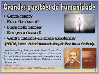 Léon Denis (Foug, 1 de janeiro de 1846 - Tours, 12 de
Abril de 1927) foi um pensador espírita, médium e um
dos principais continuadores do espiritismo após a morte
de Allan Kardec, ao lado de Gabriel Delanne e Camille
Flammarion.
(Disponível em:
https://pt.wikipedia.org/wiki/L%C3%A9on_Denis).
 
