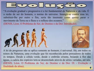 “A evolução gradual e progressiva é a lei fundamental da Natureza e da vida. É
a razão de ser do homem, a norma do universo. Insurgir-se contra essa lei,
substituir-lhe por outro o fim, seria tão insensato como querer parar o
movimento da Terra ou o fluxo e o refluxo dos oceanos.”
(DENIS, Léon. O Problema do Ser, do Destino e da Dor. Introdução).
A lei do progresso não se aplica somente ao homem; é universal. Há, em todos os
reinos da Natureza, uma evolução que foi reconhecida pelos pensadores de todos
os tempos. Desde a célula verde, desde o embrião errante, boiando à flor das
águas, a cadeia das espécies tem-se desenrolado através de séries variadas, até nós.
(DENIS, Léon. O Problema do Ser, do Destino e da Dor. IX - Evolução e
finalidade da alma).
 
