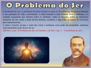 O problema do ser e o problema da alma fundem-se num só. É a alma que fornece ao homem
o seu princípio de vida e movimento. A alma humana é uma vontade livre e soberana, é a
unidade consciente que domina todos os atributos, todas as funções, todos os elementos
materiais do ser, como a alma divina domina, coordena e liga todas as partes do Universo
para harmonizá-las.
A alma é imortal, porque o nada não existe e nenhuma coisa pode ser aniquilada, nenhuma
individualidade pode deixar de ser.
(DENIS, Léon. O Problema do Ser, do Destino e da Dor. Cap. 3 – O problema do ser).
 