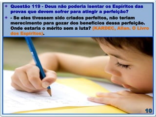 Questão 119 - Deus não poderia isentar os Espíritos das
provas que devem sofrer para atingir a perfeição?
- Se eles tivessem sido criados perfeitos, não teriam
merecimento para gozar dos benefícios dessa perfeição.
Onde estaria o mérito sem a luta? (KARDEC, Allan. O Livro
dos Espíritos).
 