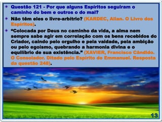 Questão 121 - Por que alguns Espíritos seguiram o
caminho do bem e outros o do mal?
Não têm eles o livre-arbítrio? (KARDEC, Allan. O Livro dos
Espíritos).
“Colocada por Deus no caminho da vida, a alma nem
sempre sabe agir em correlação com os bens recebidos do
Criador, caindo pelo orgulho e pela vaidade, pela ambição
ou pelo egoísmo, quebrando a harmonia divina e o
equilíbrio de sua existência.” (XAVIER, Francisco Cândido.
O Consolador. Ditado pelo Espírito de Emmanuel. Resposta
da questão 248).
 